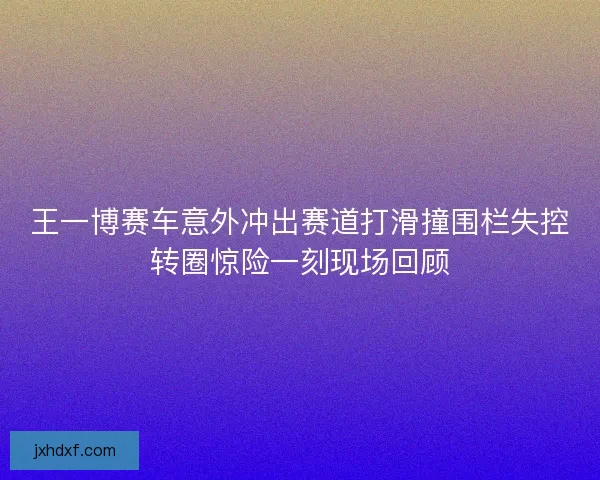 王一博赛车意外冲出赛道打滑撞围栏失控转圈惊险一刻现场回顾