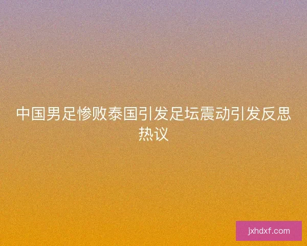 中国男足惨败泰国引发足坛震动引发反思热议